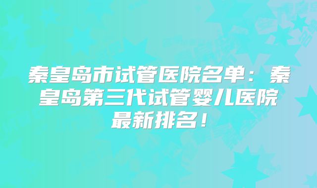 秦皇岛市试管医院名单：秦皇岛第三代试管婴儿医院最新排名！