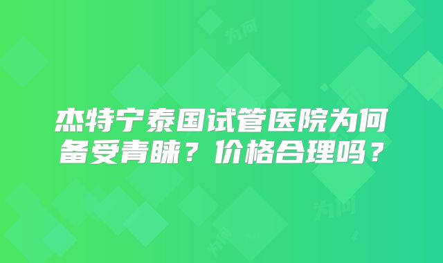 杰特宁泰国试管医院为何备受青睐？价格合理吗？