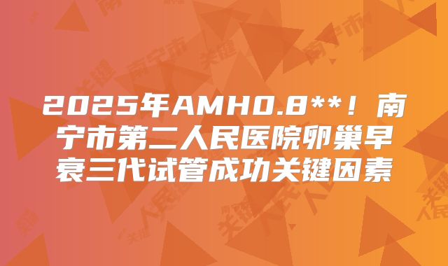 2025年AMH0.8**!南宁市第二人民医院卵巢早衰三代试管成功关键因素