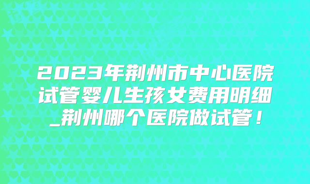 2023年荆州市中心医院试管婴儿生孩女费用明细_荆州哪个医院做试管!