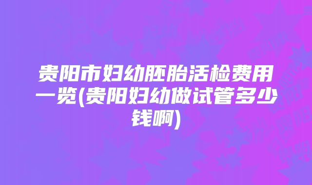 贵阳市妇幼胚胎活检费用一览(贵阳妇幼做试管多少钱啊)