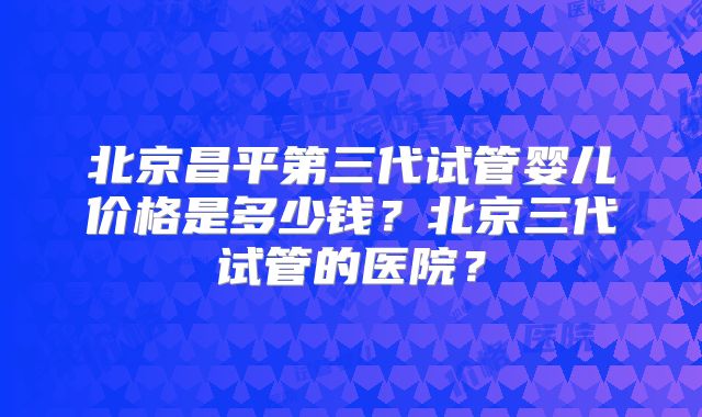 北京昌平第三代试管婴儿价格是多少钱？北京三代试管的医院？