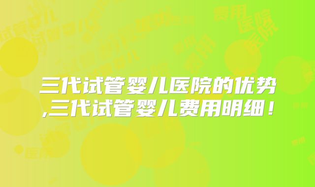 三代试管婴儿医院的优势,三代试管婴儿费用明细！
