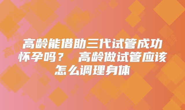 高龄能借助三代试管成功怀孕吗？ 高龄做试管应该怎么调理身体