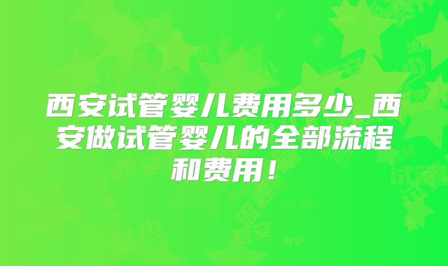 西安试管婴儿费用多少_西安做试管婴儿的全部流程和费用！