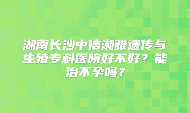 湖南长沙中信湘雅遗传与生殖专科医院好不好？能治不孕吗？