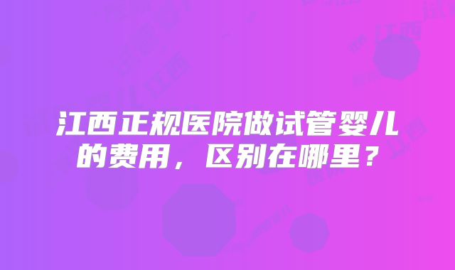 江西正规医院做试管婴儿的费用，区别在哪里？