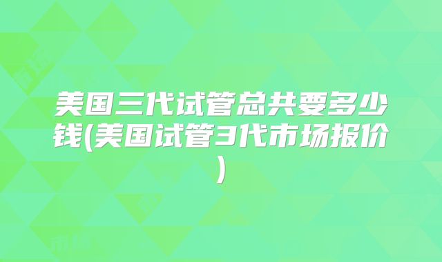 美国三代试管总共要多少钱(美国试管3代市场报价)