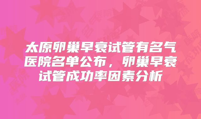 太原卵巢早衰试管有名气医院名单公布，卵巢早衰试管成功率因素分析