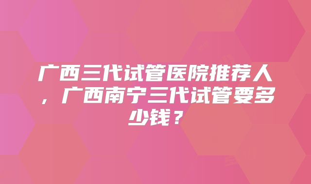 广西三代试管医院推荐人，广西南宁三代试管要多少钱？
