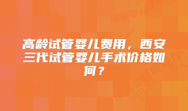 高龄试管婴儿费用，西安三代试管婴儿手术价格如何？