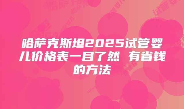 哈萨克斯坦2025试管婴儿价格表一目了然 有省钱的方法