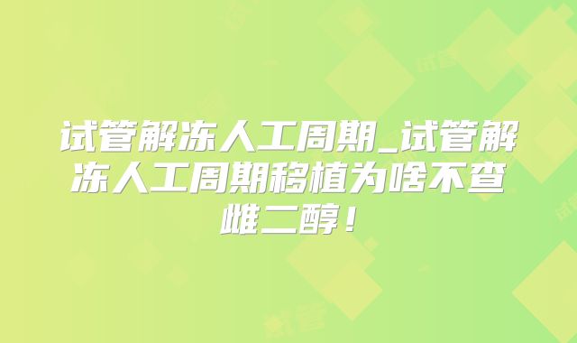 试管解冻人工周期_试管解冻人工周期移植为啥不查雌二醇！