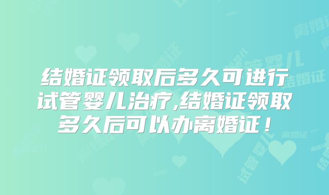 结婚证领取后多久可进行试管婴儿治疗,结婚证领取多久后可以办离婚证！