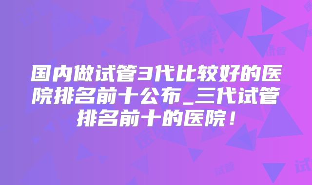 国内做试管3代比较好的医院排名前十公布_三代试管排名前十的医院！