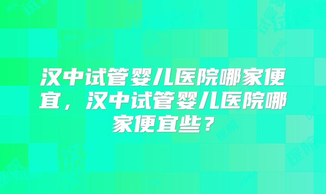 汉中试管婴儿医院哪家便宜，汉中试管婴儿医院哪家便宜些？