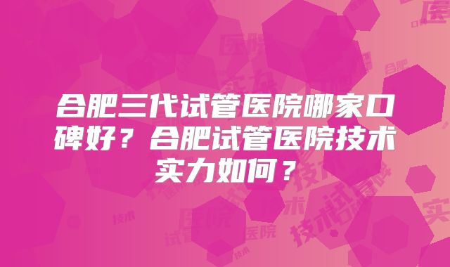合肥三代试管医院哪家口碑好？合肥试管医院技术实力如何？