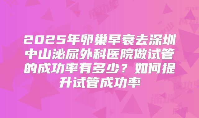 2025年卵巢早衰去深圳中山泌尿外科医院做试管的成功率有多少？如何提升试管成功率