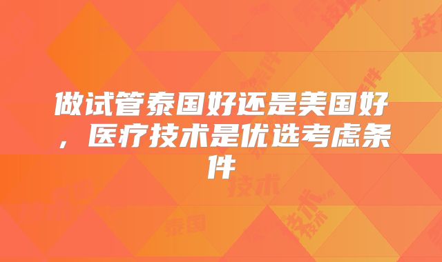 做试管泰国好还是美国好,医疗技术是优选考虑条件
