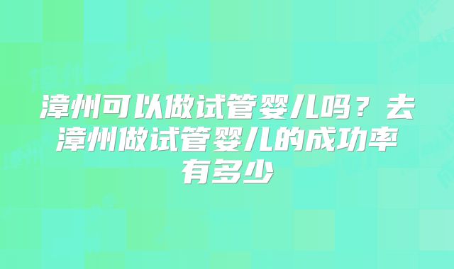 漳州可以做试管婴儿吗?去漳州做试管婴儿的成功率有多少