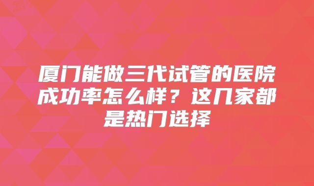 厦门能做三代试管的医院成功率怎么样？这几家都是热门选择