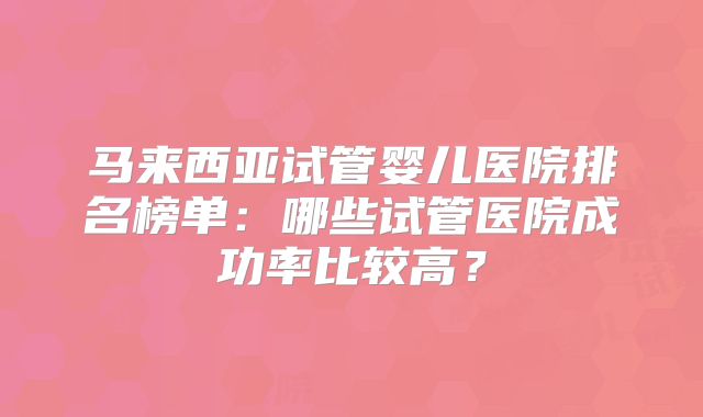 马来西亚试管婴儿医院排名榜单:哪些试管医院成功率比较高?