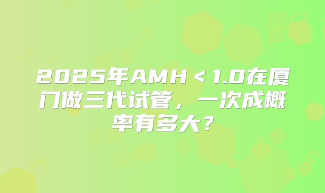 2025年AMH＜1.0在厦门做三代试管，一次成概率有多大？