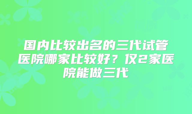 国内比较出名的三代试管医院哪家比较好？仅2家医院能做三代