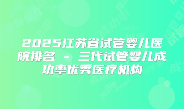 2025江苏省试管婴儿医院排名 - 三代试管婴儿成功率优秀医疗机构