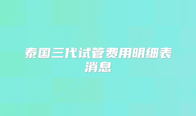 泰国三代试管费用明细表消息