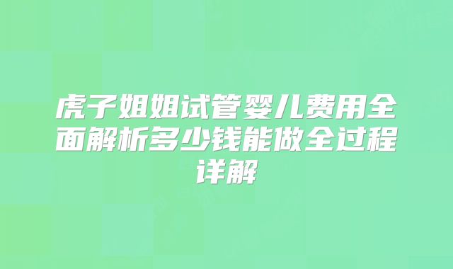 虎子姐姐试管婴儿费用全面解析多少钱能做全过程详解
