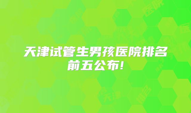天津试管生男孩医院排名前五公布!