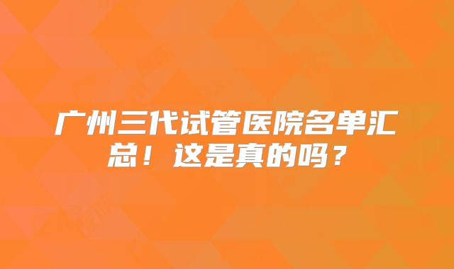 广州三代试管医院名单汇总！这是真的吗？