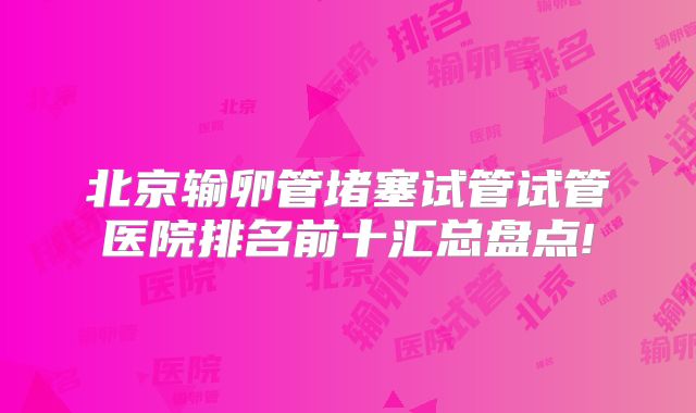 北京输卵管堵塞试管试管医院排名前十汇总盘点!