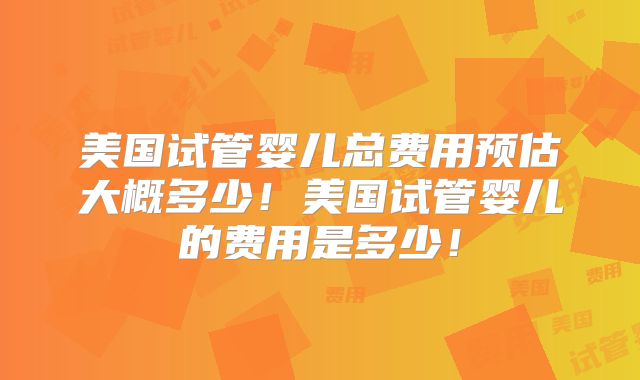 美国试管婴儿总费用预估大概多少！美国试管婴儿的费用是多少！