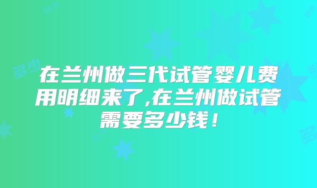 在兰州做三代试管婴儿费用明细来了,在兰州做试管需要多少钱！
