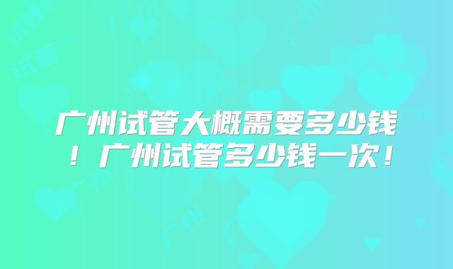广州试管大概需要多少钱！广州试管多少钱一次！