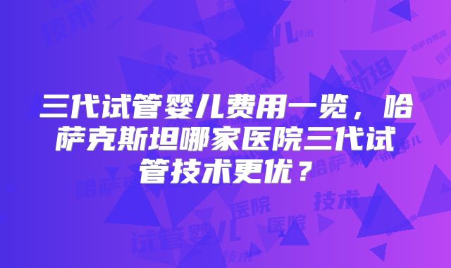 三代试管婴儿费用一览，哈萨克斯坦哪家医院三代试管技术更优？