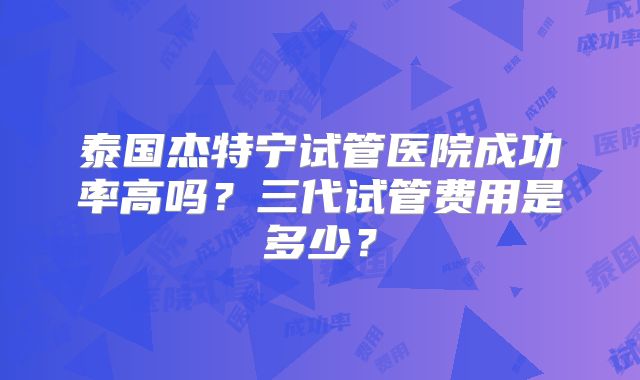 泰国杰特宁试管医院成功率高吗？三代试管费用是多少？