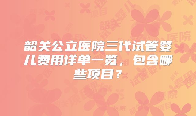 韶关公立医院三代试管婴儿费用详单一览，包含哪些项目？