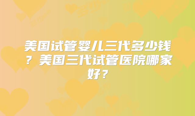 美国试管婴儿三代多少钱?美国三代试管医院哪家好?