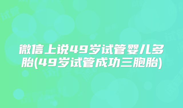微信上说49岁试管婴儿多胎(49岁试管成功三胞胎)