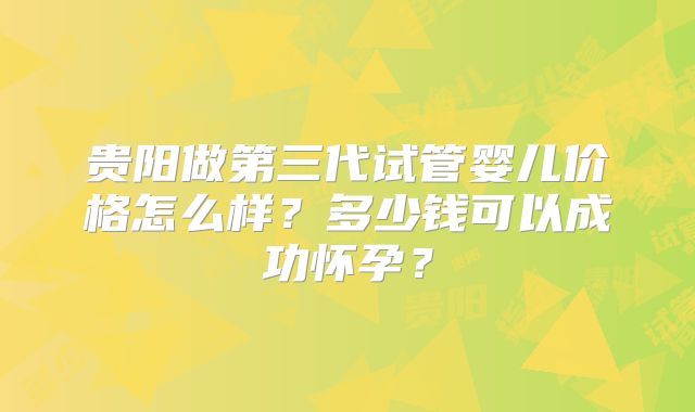 贵阳做第三代试管婴儿价格怎么样？多少钱可以成功怀孕？