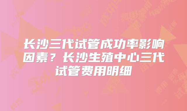 长沙三代试管成功率影响因素?长沙生殖中心三代试管费用明细