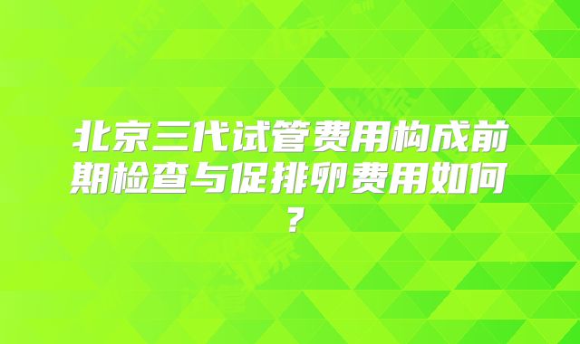 北京三代试管费用构成前期检查与促排卵费用如何？