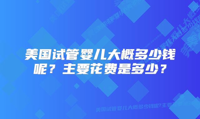 美国试管婴儿大概多少钱呢?主要花费是多少?