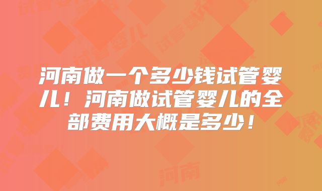 河南做一个多少钱试管婴儿！河南做试管婴儿的全部费用大概是多少！