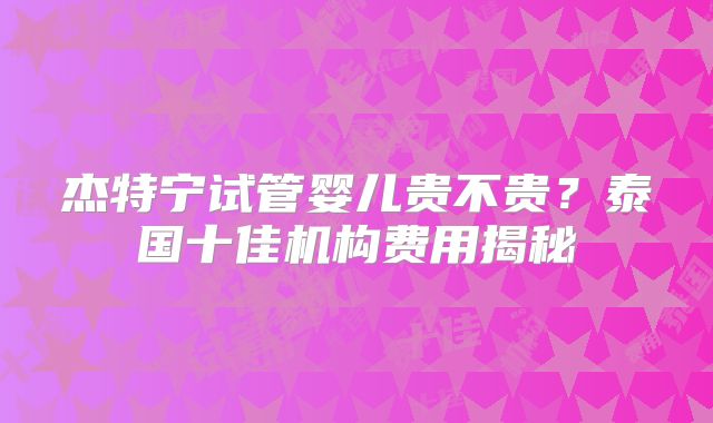 杰特宁试管婴儿贵不贵？泰国十佳机构费用揭秘
