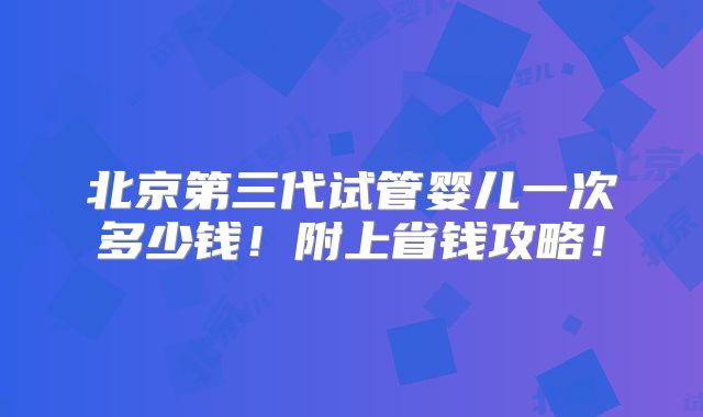 北京第三代试管婴儿一次多少钱！附上省钱攻略！