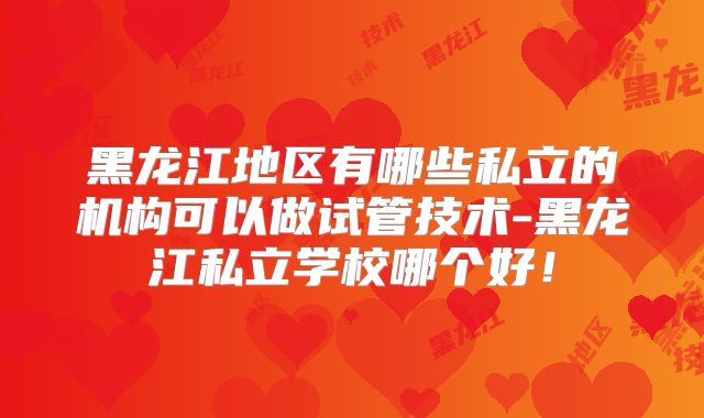 黑龙江地区有哪些私立的机构可以做试管技术-黑龙江私立学校哪个好！